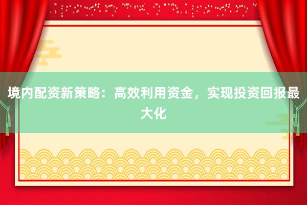 境内配资新策略：高效利用资金，实现投资回报最大化