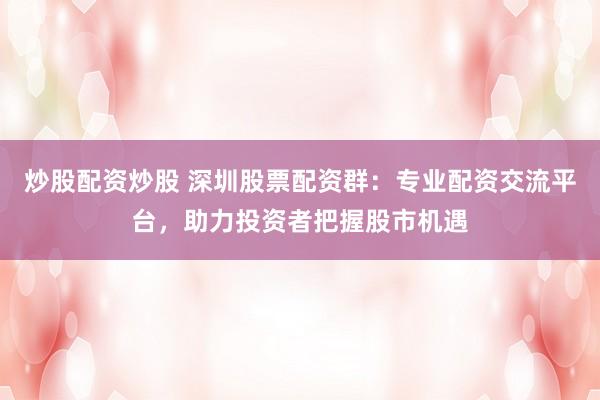 炒股配资炒股 深圳股票配资群：专业配资交流平台，助力投资者把握股市机遇