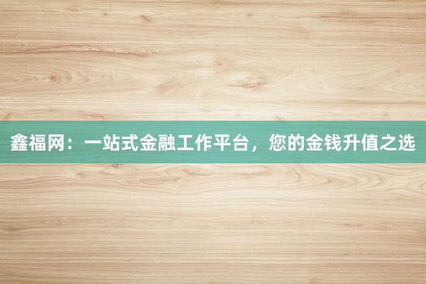 鑫福网：一站式金融工作平台，您的金钱升值之选