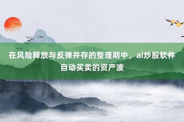 在风险释放与反弹并存的整理期中，ai炒股软件自动买卖的资产波
