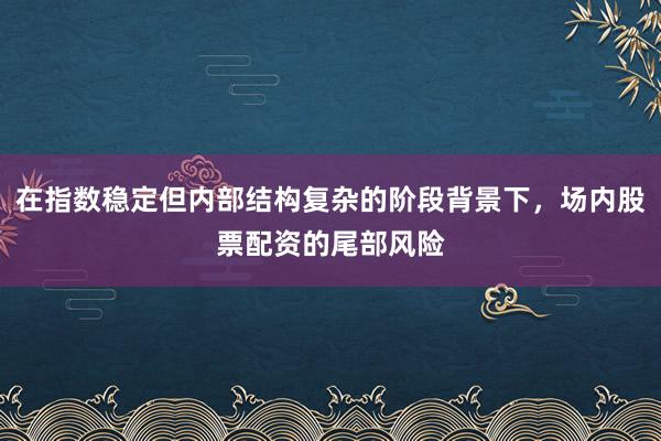 在指数稳定但内部结构复杂的阶段背景下，场内股票配资的尾部风险