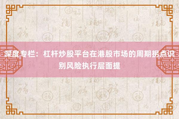 深度专栏：杠杆炒股平台在港股市场的周期拐点识别风险执行层面提
