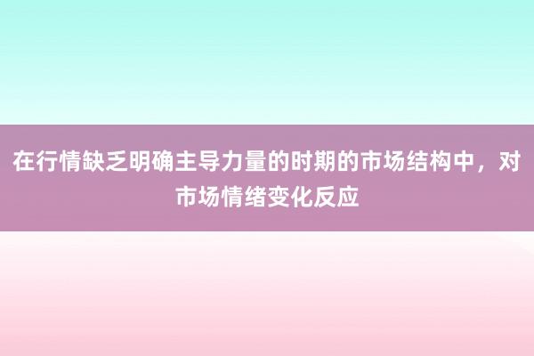 在行情缺乏明确主导力量的时期的市场结构中，对市场情绪变化反应