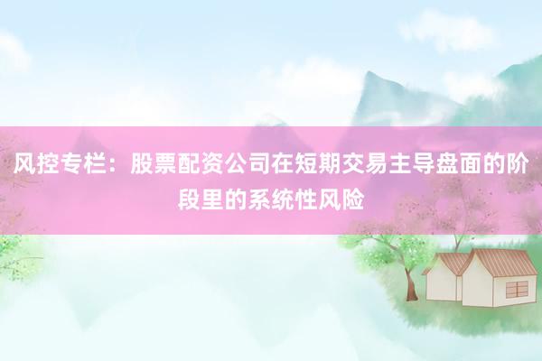 风控专栏：股票配资公司在短期交易主导盘面的阶段里的系统性风险