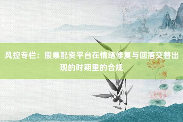 风控专栏：股票配资平台在情绪修复与回落交替出现的时期里的合规