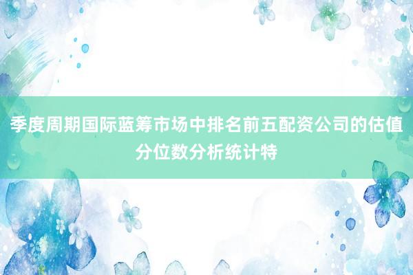 季度周期国际蓝筹市场中排名前五配资公司的估值分位数分析统计特