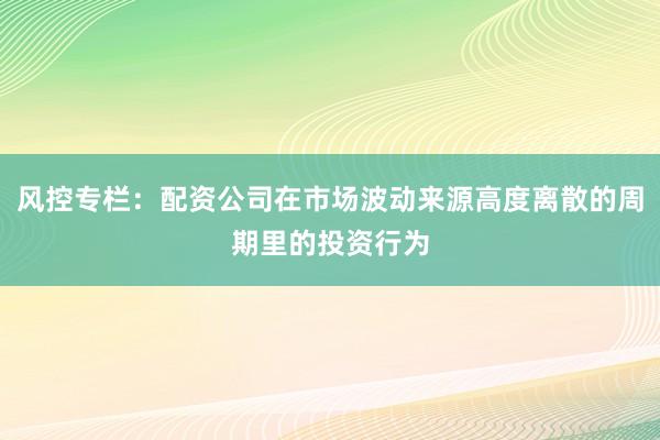 风控专栏：配资公司在市场波动来源高度离散的周期里的投资行为