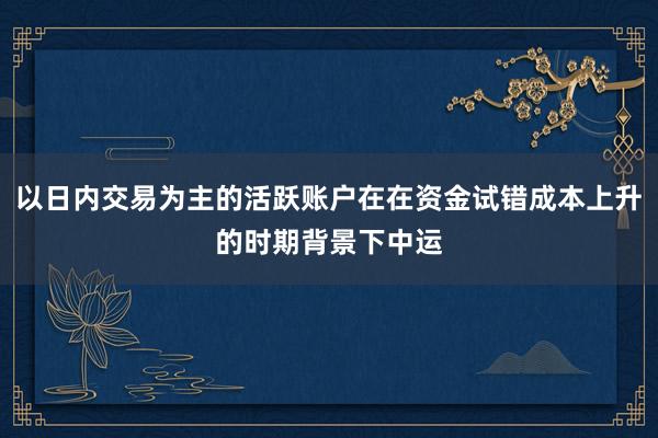 以日内交易为主的活跃账户在在资金试错成本上升的时期背景下中运