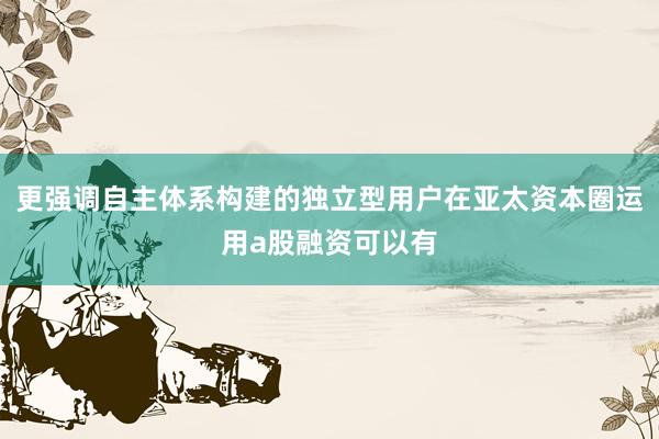 更强调自主体系构建的独立型用户在亚太资本圈运用a股融资可以有