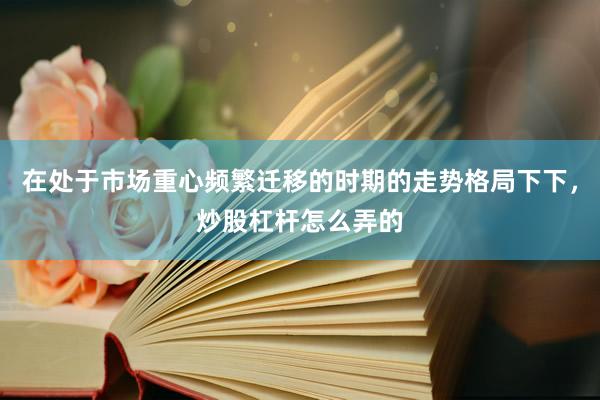 在处于市场重心频繁迁移的时期的走势格局下下，炒股杠杆怎么弄的
