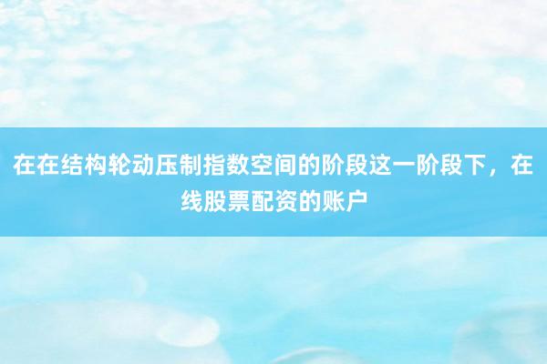 在在结构轮动压制指数空间的阶段这一阶段下，在线股票配资的账户