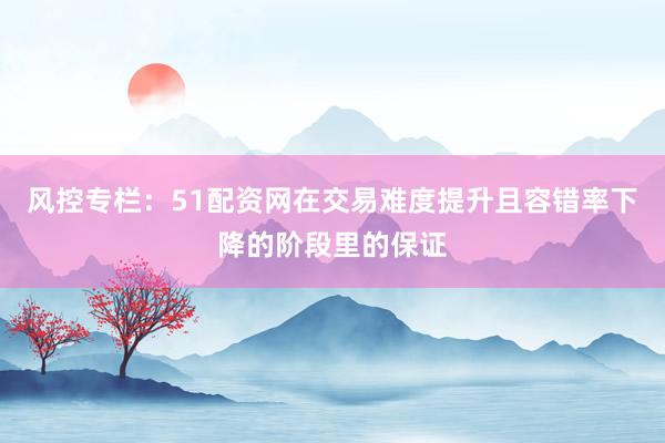 风控专栏：51配资网在交易难度提升且容错率下降的阶段里的保证