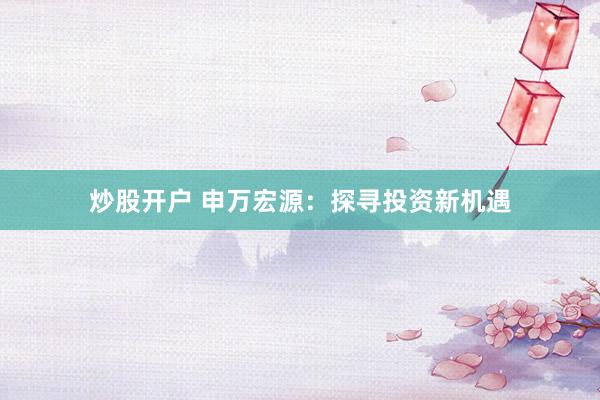 炒股开户 申万宏源：探寻投资新机遇