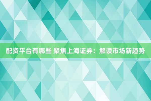 配资平台有哪些 聚焦上海证券：解读市场新趋势