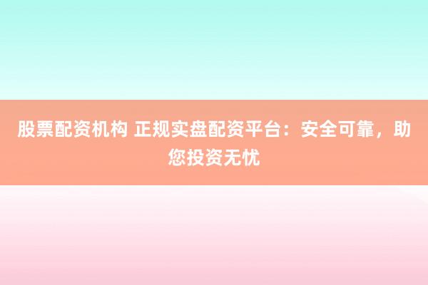 股票配资机构 正规实盘配资平台：安全可靠，助您投资无忧