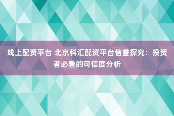 线上配资平台 北京科汇配资平台信誉探究：投资者必看的可信度分析