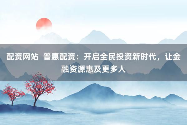 配资网站  普惠配资：开启全民投资新时代，让金融资源惠及更多人