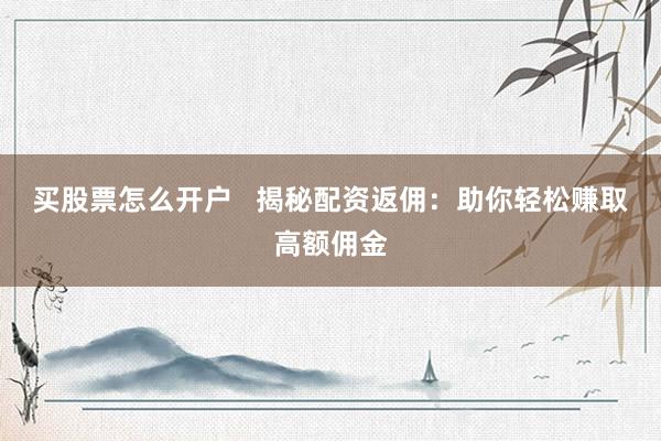 买股票怎么开户   揭秘配资返佣：助你轻松赚取高额佣金