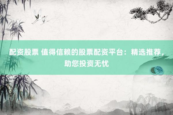 配资股票 值得信赖的股票配资平台：精选推荐，助您投资无忧