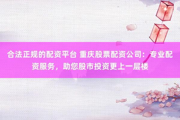 合法正规的配资平台 重庆股票配资公司：专业配资服务，助您股市投资更上一层楼