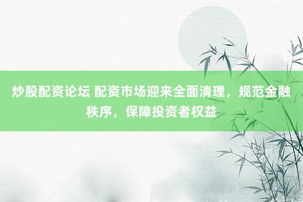 炒股配资论坛 配资市场迎来全面清理，规范金融秩序，保障投资者权益