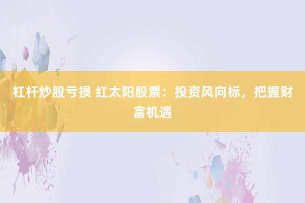 杠杆炒股亏损 红太阳股票：投资风向标，把握财富机遇