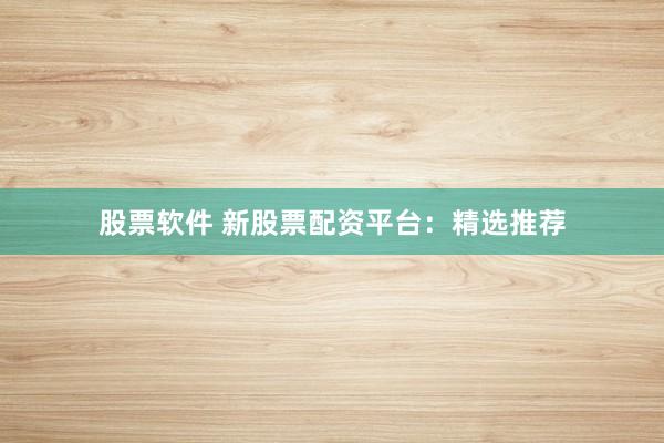 股票软件 新股票配资平台：精选推荐