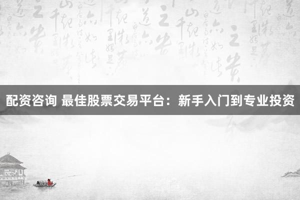 配资咨询 最佳股票交易平台：新手入门到专业投资