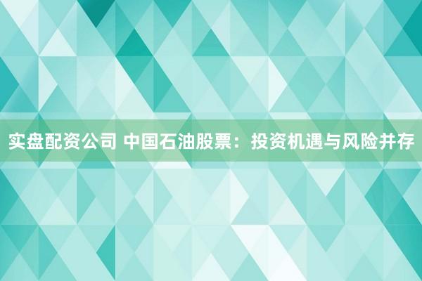 实盘配资公司 中国石油股票：投资机遇与风险并存