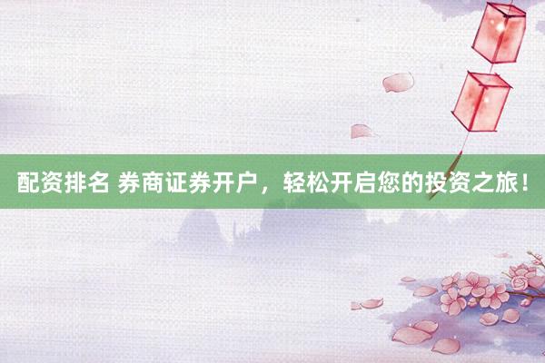 配资排名 券商证券开户，轻松开启您的投资之旅！