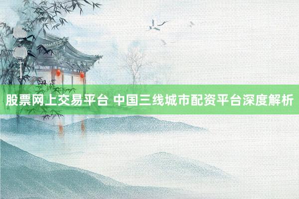 股票网上交易平台 中国三线城市配资平台深度解析