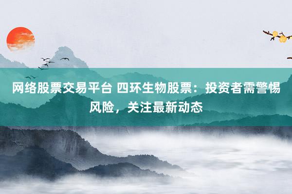 网络股票交易平台 四环生物股票：投资者需警惕风险，关注最新动态