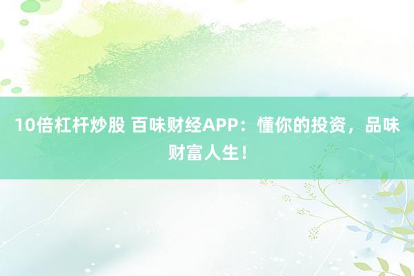 10倍杠杆炒股 百味财经APP：懂你的投资，品味财富人生！