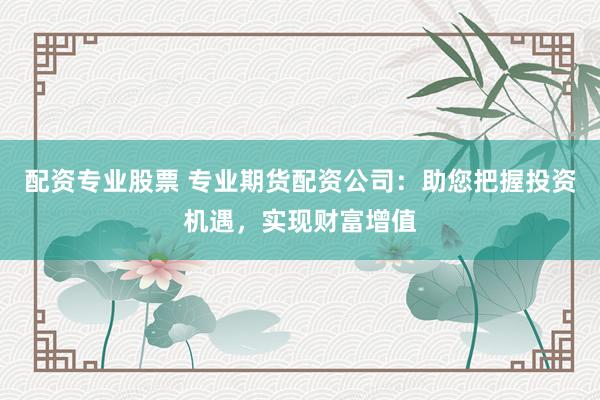 配资专业股票 专业期货配资公司：助您把握投资机遇，实现财富增值