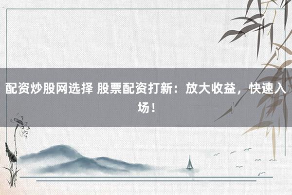 配资炒股网选择 股票配资打新：放大收益，快速入场！