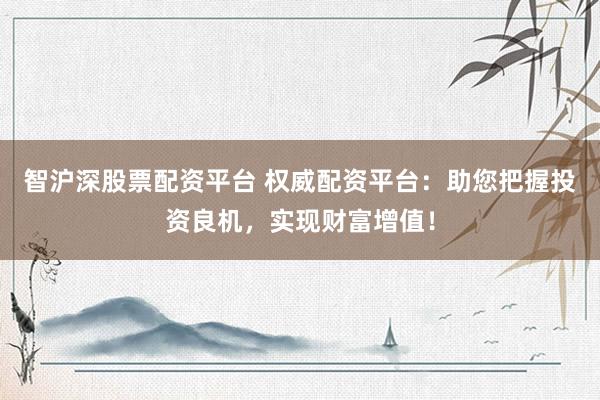 智沪深股票配资平台 权威配资平台：助您把握投资良机，实现财富增值！