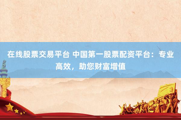 在线股票交易平台 中国第一股票配资平台：专业高效，助您财富增值