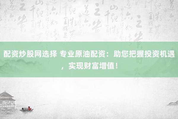 配资炒股网选择 专业原油配资：助您把握投资机遇，实现财富增值！