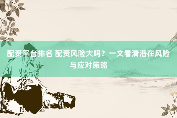 配资平台排名 配资风险大吗？一文看清潜在风险与应对策略