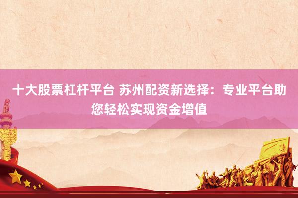 十大股票杠杆平台 苏州配资新选择：专业平台助您轻松实现资金增值