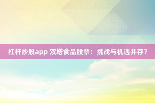 杠杆炒股app 双塔食品股票：挑战与机遇并存？