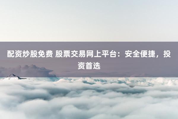 配资炒股免费 股票交易网上平台：安全便捷，投资首选