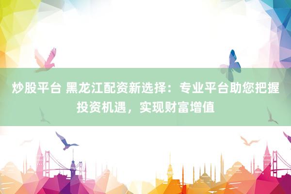炒股平台 黑龙江配资新选择：专业平台助您把握投资机遇，实现财富增值