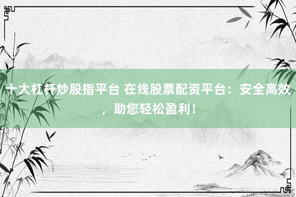 十大杠杆炒股指平台 在线股票配资平台：安全高效，助您轻松盈利！