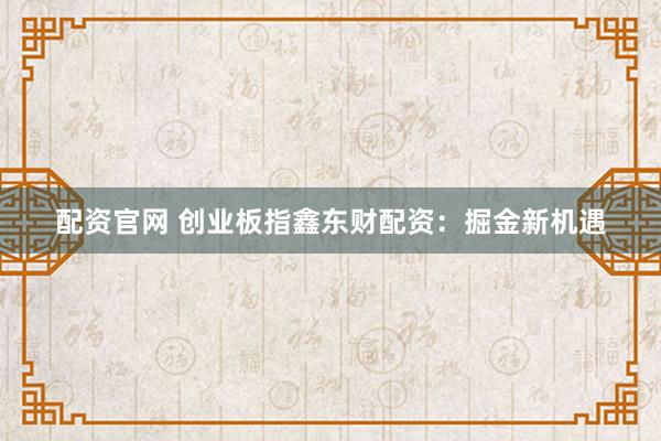 配资官网 创业板指鑫东财配资：掘金新机遇