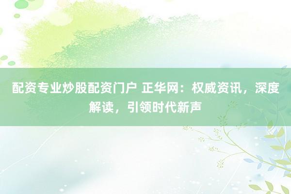 配资专业炒股配资门户 正华网：权威资讯，深度解读，引领时代新声