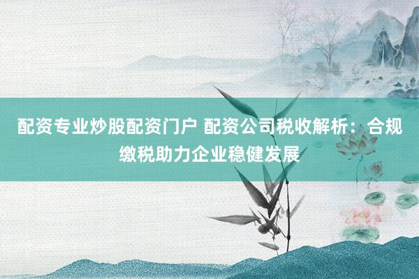 配资专业炒股配资门户 配资公司税收解析：合规缴税助力企业稳健发展