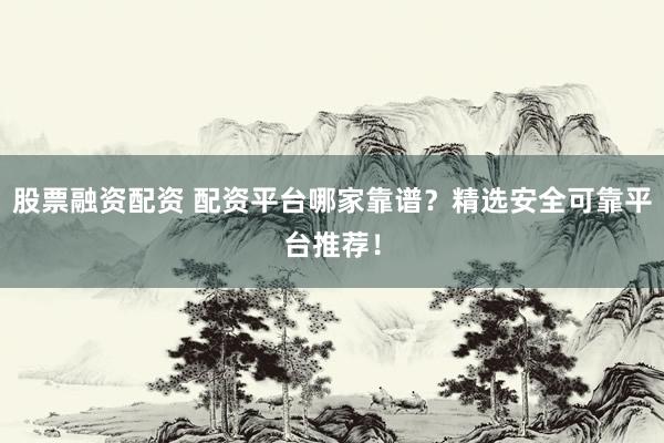股票融资配资 配资平台哪家靠谱？精选安全可靠平台推荐！