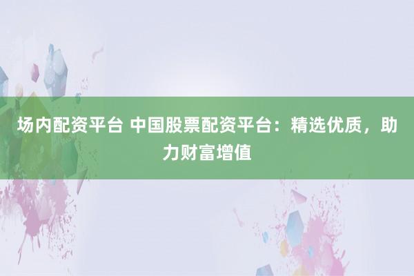 场内配资平台 中国股票配资平台：精选优质，助力财富增值