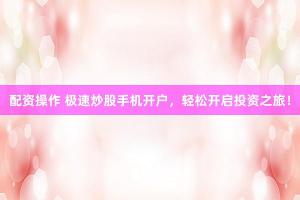 配资操作 极速炒股手机开户，轻松开启投资之旅！
